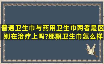 普通卫生巾与药用卫生巾,两者是区别在治疗上吗?那飘卫生巾怎么样?