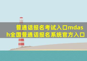 普通话报名考试入口—全国普通话报名系统官方入口