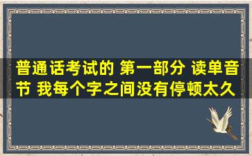 普通话考试的 第一部分 读单音节 我每个字之间没有停顿太久 但是也不...