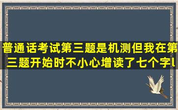 普通话考试第三题是机测,但我在第三题开始时不小心增读了七个字“我选...