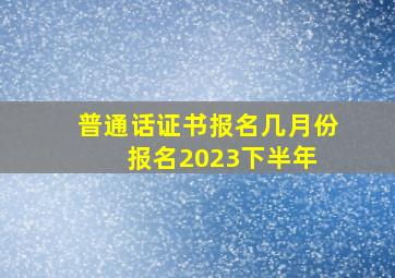 普通话证书报名几月份报名2023下半年 