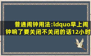 普通闹钟用法:“早上闹钟响了要关闭,不关闭的话12小时后还会响”,...