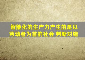 智能化的生产力产生的是以劳动者为首的社会。 判断对错