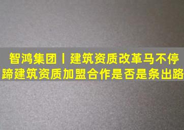 智鸿集团丨建筑资质改革马不停蹄,建筑资质加盟合作是否是条出路