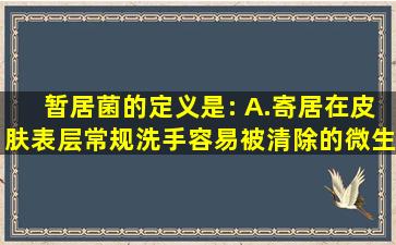 暂居菌的定义是:( )A.寄居在皮肤表层,常规洗手容易被清除的微生物...