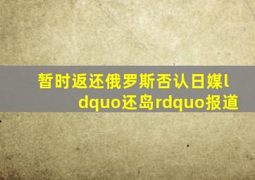 暂时返还俄罗斯否认日媒“还岛”报道