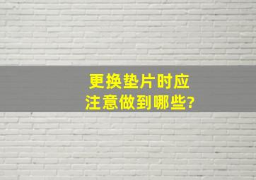 更换垫片时,应注意做到哪些?