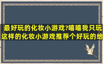 最好玩的化妆小游戏?嘻嘻,我只玩这样的化妆小游戏。推荐个好玩的给...