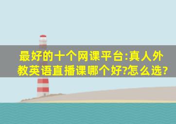 最好的十个网课平台:真人外教英语直播课哪个好?怎么选?