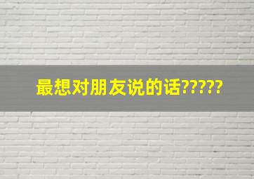 最想对朋友说的话?????