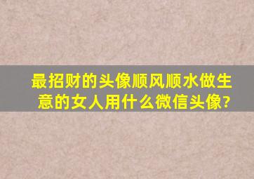 最招财的头像顺风顺水,做生意的女人,用什么微信头像?