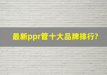 最新ppr管十大品牌排行?