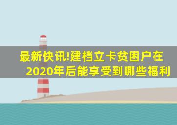 最新快讯!建档立卡贫困户在2020年后能享受到哪些福利