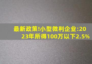 最新政策!小型微利企业:2023年所得100万以下2.5%