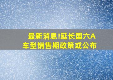 最新消息!延长国六A车型销售期政策或公布