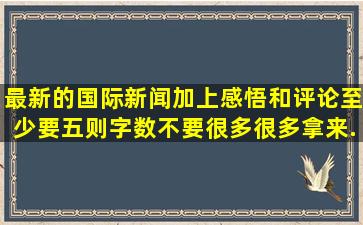 最新的国际新闻,加上感悟和评论,至少要五则。字数不要很多很多,拿来...