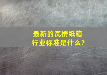 最新的瓦楞纸箱行业标准是什么?