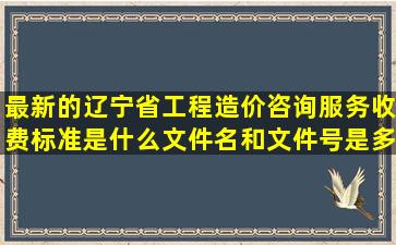 最新的辽宁省工程造价咨询服务收费标准是什么,文件名和文件号是多少?