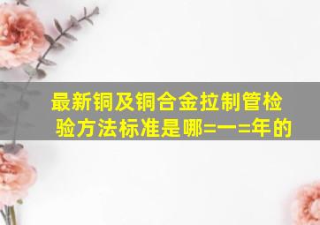 最新铜及铜合金拉制管检验方法标准是哪=一=年的