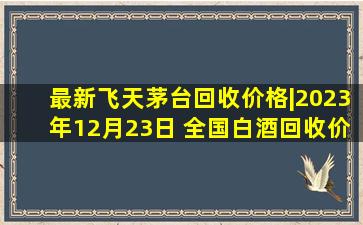 最新飞天茅台回收价格|2023年12月23日 全国白酒回收价格一览表