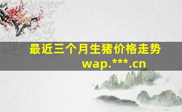 最近三个月生猪价格走势 wap.***.cn