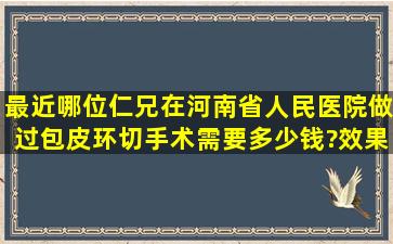 最近哪位仁兄在河南省人民医院做过包皮环切手术,需要多少钱?效果...