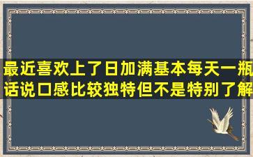 最近喜欢上了日加满,基本每天一瓶,话说口感比较独特,但不是特别了解...