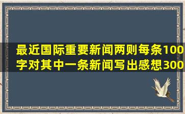 最近国际重要新闻两则,每条100字,对其中一条新闻写出感想,300字