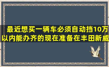 最近想买一辆车,必须自动挡10万以内能办齐的,现在准备在丰田新威驰...