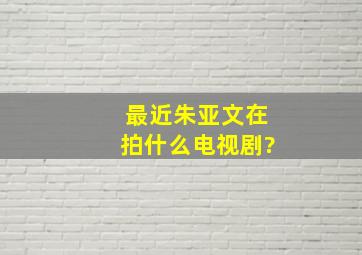 最近朱亚文在拍什么电视剧?