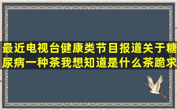 最近电视台健康类节目报道关于糖尿病一种茶我想知道是什么茶(跪求