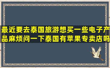 最近要去泰国旅游,想买一些电子产品,麻烦问一下泰国有苹果专卖店吗?...