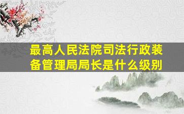 最高人民法院司法行政装备管理局局长是什么级别