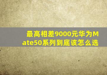 最高相差9000元,华为Mate50系列到底该怎么选