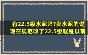 有22.5级水泥吗?卖水泥的说,现在规范改了22.5级就是以前的32.5级,是...