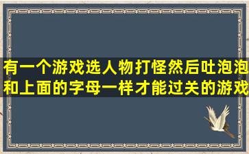 有一个游戏选人物打怪然后吐泡泡和上面的字母一样才能过关的游戏叫...