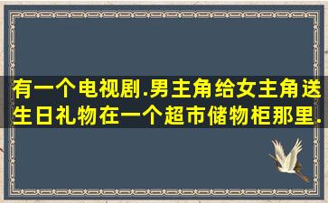 有一个电视剧.男主角给女主角送生日礼物在一个超市储物柜那里.女的