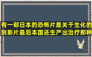 有一部日本的恐怖片是关于生化的到影片最后,本国还生产出治疗那种疾病...