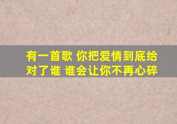 有一首歌 你把爱情到底给对了谁 谁会让你不再心碎