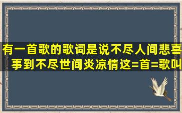 有一首歌的歌词是,说不尽人间悲喜事,到不尽世间炎凉情,这=首=歌叫...