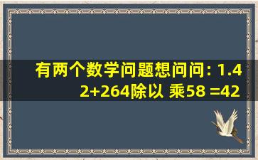 有两个数学问题想问问: 1.(42+264除以( ))乘58 =(42+( ))乘58 =( )乘58 =...