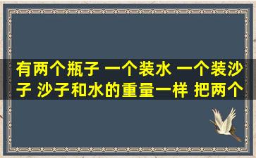 有两个瓶子 一个装水 一个装沙子 沙子和水的重量一样 把两个瓶子放在...