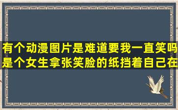 有个动漫图片是难道要我一直笑吗,是个女生拿张笑脸的纸挡着自己在...