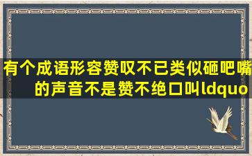 有个成语,形容赞叹不已,类似砸吧嘴的声音,不是赞不绝口叫“不已”或...