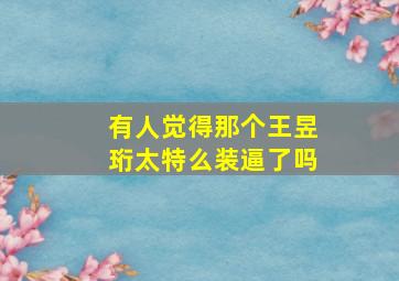 有人觉得那个王昱珩太特么装逼了吗