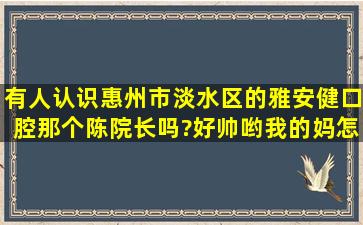 有人认识惠州市淡水区的雅安健口腔那个陈院长吗?好帅哟我的妈,怎么...