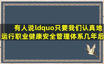 有人说“只要我们认真地运行职业健康安全管理体系,几年后我们公司...