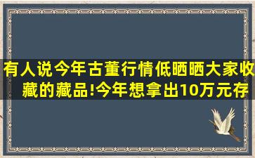 有人说今年古董行情低,晒晒大家收藏的藏品!今年想拿出10万元存=点=...