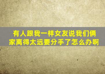 有人跟我一样女友说我们俩家离得太远要分手了。怎么办啊