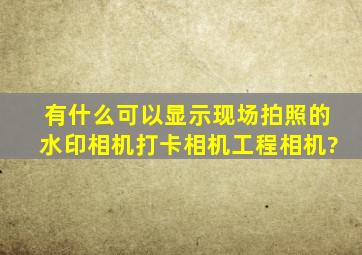 有什么可以显示现场拍照的水印相机、打卡相机、工程相机?